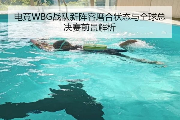 电竞WBG战队新阵容磨合状态与全球总决赛前景解析